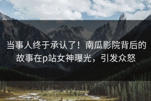 当事人终于承认了！南瓜影院背后的故事在p站女神曝光，引发众怒