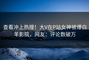 查看冲上热搜！大V在P站女神被爆白羊影院，网友：评论数破万