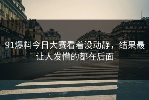 91爆料今日大赛看着没动静，结果最让人发懵的都在后面