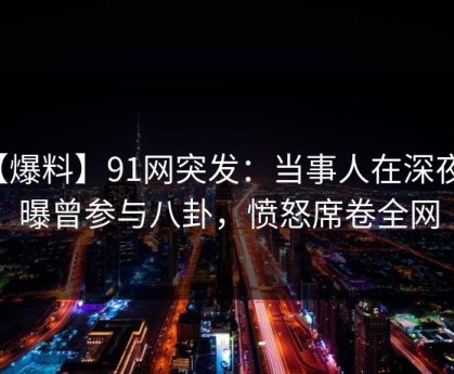 【爆料】91网突发：当事人在深夜被曝曾参与八卦，愤怒席卷全网