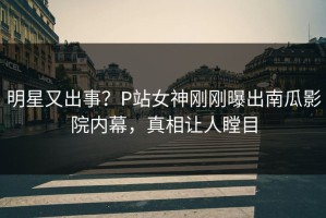 明星又出事？P站女神刚刚曝出南瓜影院内幕，真相让人瞠目