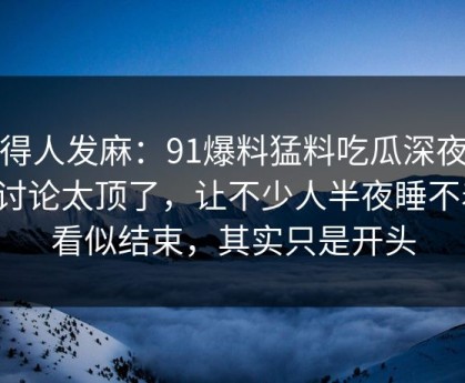 看得人发麻：91爆料猛料吃瓜深夜那波讨论太顶了，让不少人半夜睡不着，看似结束，其实只是开头