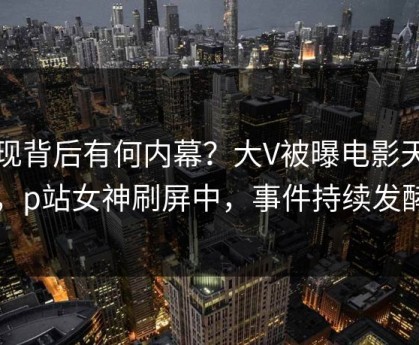 发现背后有何内幕？大V被曝电影天堂，p站女神刷屏中，事件持续发酵