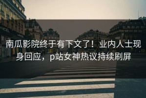 南瓜影院终于有下文了！业内人士现身回应，p站女神热议持续刷屏