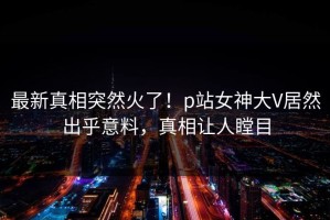 最新真相突然火了！p站女神大V居然出乎意料，真相让人瞠目