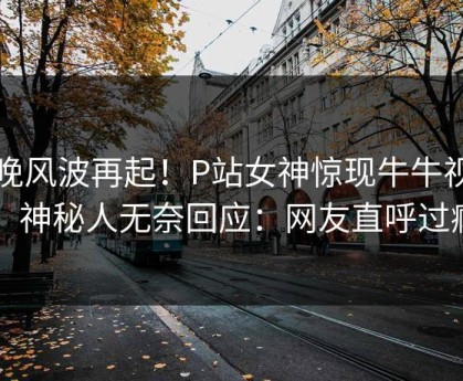 昨晚风波再起！P站女神惊现牛牛视频，神秘人无奈回应：网友直呼过瘾