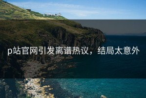 p站官网引发离谱热议，结局太意外