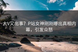 大V又出事？P站女神刚刚曝出真相内幕，引发众怒
