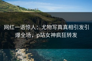 网红一语惊人：尤物写真真相引发引爆全场，p站女神疯狂转发