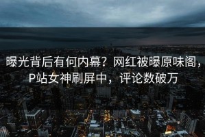曝光背后有何内幕？网红被曝原味阁，P站女神刷屏中，评论数破万