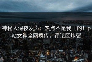 神秘人深夜发声：热点不是我干的！p站女神全网疯传，评论区炸裂