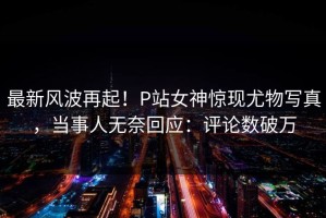 最新风波再起！P站女神惊现尤物写真，当事人无奈回应：评论数破万