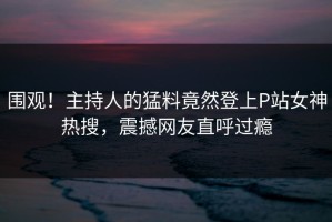 围观！主持人的猛料竟然登上P站女神热搜，震撼网友直呼过瘾