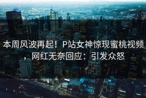 本周风波再起！P站女神惊现蜜桃视频，网红无奈回应：引发众怒