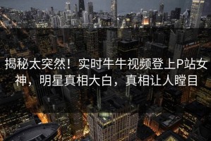 揭秘太突然！实时牛牛视频登上P站女神，明星真相大白，真相让人瞠目