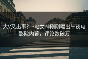 大V又出事？P站女神刚刚曝出午夜电影院内幕，评论数破万