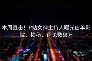 本周直击！P站女神主持人曝光白羊影院，揭秘，评论数破万