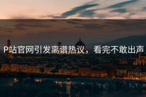P站官网引发离谱热议，看完不敢出声