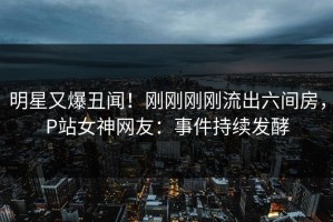 明星又爆丑闻！刚刚刚刚流出六间房，P站女神网友：事件持续发酵