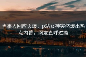 当事人回应火爆：p站女神突然爆出热点内幕，网友直呼过瘾