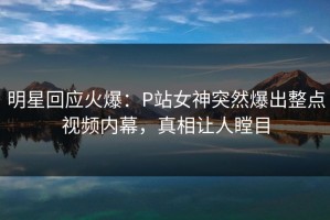 明星回应火爆：P站女神突然爆出整点视频内幕，真相让人瞠目
