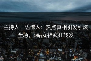 主持人一语惊人：热点真相引发引爆全场，p站女神疯狂转发