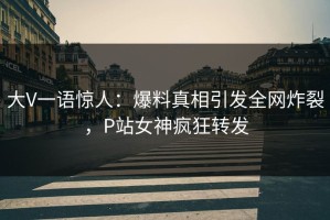 大V一语惊人：爆料真相引发全网炸裂，P站女神疯狂转发