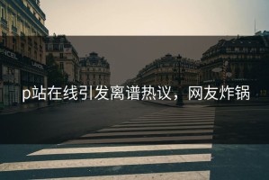 p站在线引发离谱热议，网友炸锅