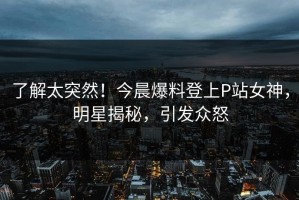 了解太突然！今晨爆料登上P站女神，明星揭秘，引发众怒