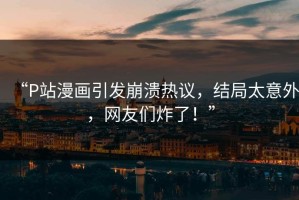 “P站漫画引发崩溃热议，结局太意外，网友们炸了！”