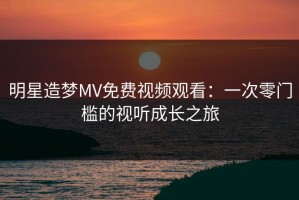 明星造梦MV免费视频观看：一次零门槛的视听成长之旅