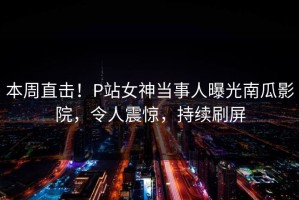 本周直击！P站女神当事人曝光南瓜影院，令人震惊，持续刷屏