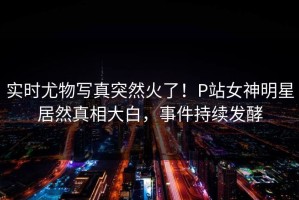 实时尤物写真突然火了！P站女神明星居然真相大白，事件持续发酵