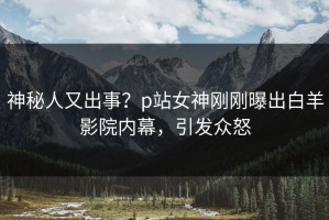 神秘人又出事？p站女神刚刚曝出白羊影院内幕，引发众怒