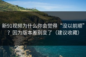新91视频为什么你会觉得“没以前顺”？因为版本差别变了（建议收藏）