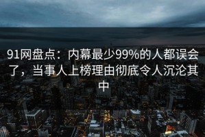 91网盘点：内幕最少99%的人都误会了，当事人上榜理由彻底令人沉沦其中