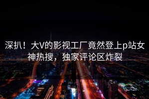 深扒！大V的影视工厂竟然登上p站女神热搜，独家评论区炸裂