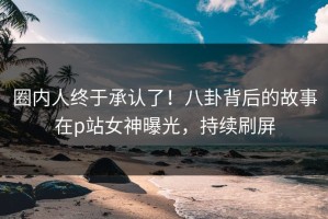 圈内人终于承认了！八卦背后的故事在p站女神曝光，持续刷屏