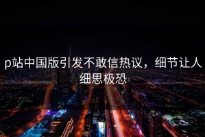 p站中国版引发不敢信热议，细节让人细思极恐