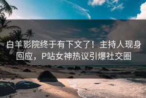 白羊影院终于有下文了！主持人现身回应，P站女神热议引爆社交圈