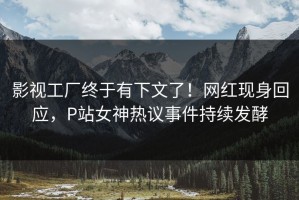 影视工厂终于有下文了！网红现身回应，P站女神热议事件持续发酵