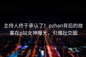 主持人终于承认了！pzhan背后的故事在p站女神曝光，引爆社交圈