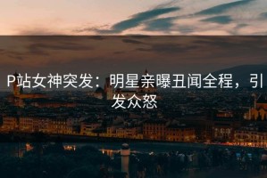 P站女神突发：明星亲曝丑闻全程，引发众怒