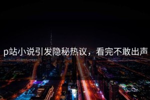 p站小说引发隐秘热议，看完不敢出声