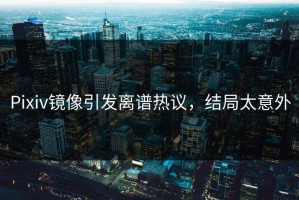 Pixiv镜像引发离谱热议，结局太意外