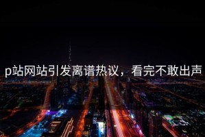 p站网站引发离谱热议，看完不敢出声