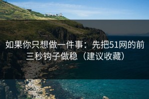 如果你只想做一件事：先把51网的前三秒钩子做稳（建议收藏）