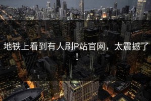 地铁上看到有人刷P站官网，太震撼了！
