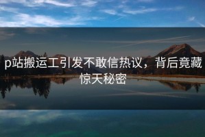 p站搬运工引发不敢信热议，背后竟藏惊天秘密