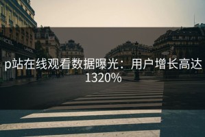 p站在线观看数据曝光：用户增长高达1320%